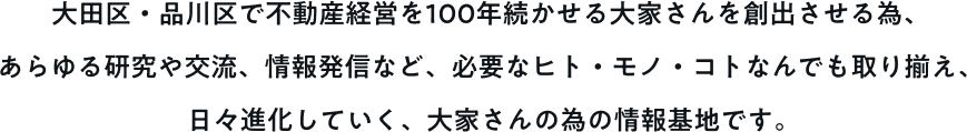 大田区・品川区で不動産経営を100年続かせる大家さんを創出させる為、あらゆる研究や交流、情報発信など、必要なヒト・モノ・コトなんでも取り揃え、日々進化していく、大家さんの為の情報基地です。