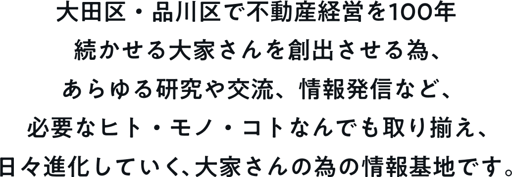 大田区・品川区で不動産経営を100年続かせる大家さんを創出させる為、あらゆる研究や交流、情報発信など、必要なヒト・モノ・コトなんでも取り揃え、日々進化していく、大家さんの為の情報基地です。